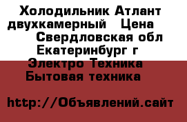 Холодильник Атлант двухкамерный › Цена ­ 5 000 - Свердловская обл., Екатеринбург г. Электро-Техника » Бытовая техника   